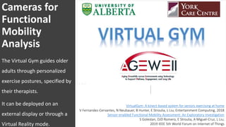 Cameras for
Functional
Mobility
Analysis
The Virtual Gym guides older
adults through personalized
exercise postures, specified by
their therapists.
It can be deployed on an
external display or through a
Virtual Reality mode.
VirtualGym: A kinect-based system for seniors exercising at home
V Fernandez-Cervantes, N Neubauer, B Hunter, E Stroulia, L Liu; Entertainment Computing, 2018
Sensor-enabled Functional-Mobility Assessment: An Exploratory Investigation
S Golestan, DJD Romero, E Stroulia, A Miguel-Cruz, L Liu;
2019 IEEE 5th World Forum on Internet of Things
 