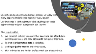 This requires that
1. we establish policies to ensure that everyone can afford data-
collection devices, and they consent to the use of their data.
2. so that representative data is collected,
3. and high-quality models are constructed,
4. that individuals and health professionals can trust and use.
Scientific and engineering advances present us today with
many opportunities to lead healthier lives, longer.
Our challenge is to thoughtfully take advantage of these
opportunities to uplift everyone in our society.
 