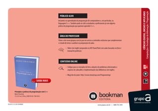 Computação e Tecnologia da Informação / Programação
                                                                                                                                                                      CIÊNCIAS EXATAS, SOCIAIS E APLICADAS
                                                                    PÚBLICO-ALVO
                                                                  Iniciantes no aprendizado de programação de computadores e, em particular, na
                                                                  linguagem C++. Também pode ser útil a estudantes e profissionais já com alguma
                                                                  prática de programação que queiram aprender C++.



                                                                    ÁREA DO PROFESSOR
                                                                  Visite o site www.grupoa.com.br para ter acesso a conteúdos exclusivos que complementam
                                                                  o estudo do tema e auxiliam na preparação de aulas.

                                                                            •	 Slides (em inglês) preparados no MS PowerPoint com aulas baseadas no livro e
                                                                               manual do professor.



                                                                    CONTEÚDO ONLINE

                                                                            •	 Códigos para os exemplos do livro, soluções de problemas selecionados e
                                                                               arquivos de cabeçalho e implementações das bibliotecas (em inglês).

                                                                            •	 Blog/site do autor: http://www.stroustrup.com/Programming/

                                                     SAIBA MAIS


             Princípios e práticas de programação com C++
             Bjarne Stroustrup
             17,5 X 25 cm | 1244 p. | ISBN 978-85-7780-958-5



fev/2012 | 2/3 | AA | ACADÊMICO                                                                                          www.grupoa.com.br | 0800 703 3444
 