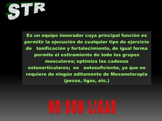 Es un equipo innovador cuya principal función es
permitir la ejecución de cualquier tipo de ejercicio
de tonificación y fortalecimiento, de igual forma
permite el estiramiento de todo los grupos
musculares; optimiza las cadenas
osteoarticulares; es autosuficiente, ya que no
requiere de ningún aditamento de Mecanoterapia
(pesas, ligas, etc.)

 