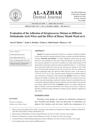 Print ISSN 2537-0308 • Online ISSN 2537-0316
ADJ-for Girls, Vol. 7, No. 4, October (2020) — PP. 643:648
The Official Publication
of The Faculty of Dental
Medicine For Girls,
Al-Azhar University
Cairo, Egypt.
AL-AZHAR
Dental Journal
F o r G i r l s
ABSTRACT
Purpose: To compare the adhesion of Streptococcus Mutans to different orthodon-
tic arch wires and also to determine the role of honey as mouth wash during orthodontic
treatment. Materials and methods: 21 female orthodontic patients their age ranges
from18-23 were participated in this study. Nitinol and Stainless steel half arch wires
were inserted separately on each half of maxillary arch (split mouth design) for 90
minute before using honey mouth wash, then for another 90 minute 3, 7, 14 and 30 days
after using honey mouth wash 2 times per day. On each time, samples of wires which
about 10 mm from the distal part of each wire were been cut. The wire samples were
placed on Eppendorf tubes and cultured on Mitis Salivarius media in the candle jar
5-10% CO2
at 37˚C for 2-3 days. Then the amount of Streptococcus Mutans adhesion
were measured by Counting of colony forming units Results: Streptococcus Mutans
adhesion were higher on Stainless steel wires than Nitinol wires and also were lower
at both wires after using honey mouthwash. Statistical analysis revealed that there was
a statistically significant difference between Stainless steel and Nitinol wires and after
use of honey mouthwash (P 0.05). Conclusion: Streptococcus Mutans adhesion was
higher on Stainless steel wires than Nitinol wires. Honey can be used as a natural an-
tibacterial mouthwash during orthodontic treatment and also should be supported by
other studies.
INTRODUCTION
Nowadays more people are seeking for orthodontic treatment to
have beautiful and healthy smile but placement of orthodontic ap-
pliances like brackets and arch-wires inhibit the maintenance of a
Codex : 80/20.10
azhardentj@azhar.edu.eg
http://adjg.journals.ekb.eg
DOI: 10.21608/adjg.2020.17843.1198
Pediatric Dentistry  Orthodontics
( Pediatric Dentistry, Orthodontics )
KEYWORDS
Streptococcus Mutans,
Stainless steel, Nitinol, honey.
•	 Paper extracted from Master Thesis Titled” Evaluation of the Adhesion of Streptococcus Mutans to Different Orthodontic
Arch Wire and the Effect of Honey Mouth Wash on it”
1.	 Demonstrator of Orthodontics, Faculty of Dental Medicine, for Girls, Al-Azhar University, Cairo, Egypt
2.	 Professor of Orthodontics, Faculty of Dental Medicine, for Girls, Al-Azhar University, Cairo, Egypt
3.	 Assistant Professor of Microbiology Department, Faculty of Medicine, for Girls Al-Azhar University, Cairo, Egypt
*	 Corresponding author email: alaamossad89@gmail.com
Evaluation of the Adhesion of Streptococcus Mutans to Different
Orthodontic Arch Wires and the Effect of Honey Mouth Wash on it
Alaa M. Eldriny 1*
, Samir A. Ibrahim 2
, Fatma A. Abdel Samad 2
, Haneya A. Ali3
 