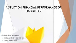 A STUDY ON FINANCIAL PERFORMANCE OF
ITC LIMITED
 SUBMITTED BY: MEHAK GOEL
 ENROLLMENT NO. : 12614803921
 COURSE: MBA 3rd Sem
 