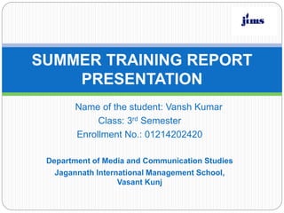 SUMMER TRAINING REPORT
PRESENTATION
Name of the student: Vansh Kumar
Class: 3rd Semester
Enrollment No.: 01214202420
Department of Media and Communication Studies
Jagannath International Management School,
Vasant Kunj
 