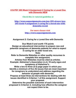 STR PSY 205 Week 9 Assignment 2 Caring for a Loved One
with Dementia NEW
Check this A+ tutorial guideline at
http://www.uopassignments.com/psy-205-strayer/psy-
205-week-9-assignment-2-caring-for-a-loved-one-with-
dementia-recent
For more classes visit
http://www.uopassignments.com
Assignment 2: Caring for a Loved One with Dementia
Due Week 9 and worth 170 points
Design an educational intervention to prepare new and
potential caregivers of dementia patients for what to expect
in caring for an older loved one.
Note:
Refer to Dementia Websites or other quality recourses to
complete this assignment.
Articles from Websites must be cited as articles.
Example: Alzheimer’s Association (n.d.) 10 early signs and
symptoms of Alzheimer’s .
Write a two to three (2-3) page paper in which you:
Identify a minimum of five (5) issues that are most important
for caregivers to understand and address regarding the
behavior of people with dementia.
Propose at least three (3) interventions for dealing with the
issues identified in Criterion 1 of this assignment. Support
your proposal.
Determine the possible outcomes of each intervention
proposed in Criterion 2, including how effective the caregiver
can expect them to be.
 