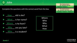 The simple present —
Wh- questions with other verbs
The simple present —
Wh- questions with be
Complete the questions with the correct word from the box.
________ old is she?
________ is her name?
________ is he from?
________ are you late?
________ is a student?
Where
Who
Why
What
How
How
What
Where
Why
Who
Jobs
Examples Practice 1 Practice 2
Examples Practice 1 Practice 2
1
 