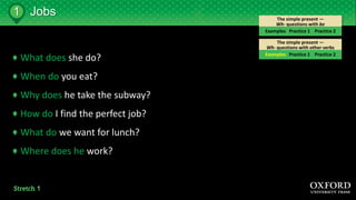 The simple present —
Wh- questions with other verbs
The simple present —
Wh- questions with be
Jobs1
Examples Practice 1 Practice 2
Examples Practice 1 Practice 2
What does she do?
When do you eat?
Why does he take the subway?
How do I find the perfect job?
What do we want for lunch?
Where does he work?
 