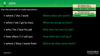 The simple present —
Wh- questions with other verbs
The simple present —
Wh- questions with be
Jobs
Examples Practice 1 Practice 2
1
Examples Practice 1 Practice 2
Use the prompts to make questions.
where / she / work
when / we / go to class
why / he / love his job
how often / I / call you
where / they / come from
Where does she work?
When do we go to class?
Why does he love his job?
How often do I call you?
Where do they come from?
 