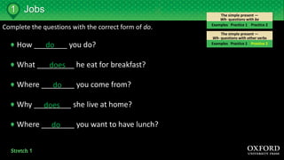 The simple present —
Wh- questions with other verbs
The simple present —
Wh- questions with be
Jobs
Examples Practice 1 Practice 2
Examples Practice 1 Practice 2
1
Complete the questions with the correct form of do.
How ________ you do?
What _________ he eat for breakfast?
Where ________ you come from?
Why _________ she live at home?
Where ________ you want to have lunch?
do
does
do
does
do
 
