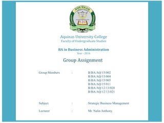 Aquinas University College
Faculty of Undergraduate Studies
BA in Business Administration
Year - 2016
Group Assignment
Group Members : B/BA/AQ/15/002
B/BA/AQ/15/004
B/BA/AQ/15/005
B/BA/AQ/15/011
B/BA/AQ/12/13/020
B/BA/AQ/12/13/021
Subject : Strategic Business Management
Lecturer : Mr. Nalin Anthony
 