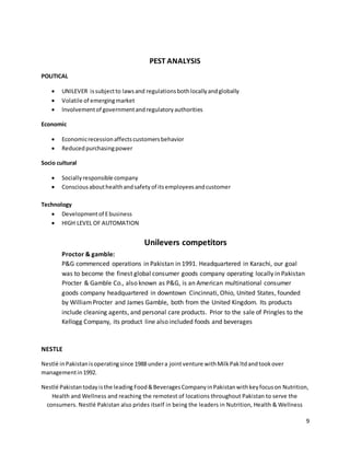 9
PEST ANALYSIS
POLITICAL
 UNILEVER issubjectto lawsand regulationsbothlocallyandglobally
 Volatile of emergingmarket
 Involvementof governmentandregulatoryauthorities
Economic
 Economicrecessionaffectscustomersbehavior
 Reducedpurchasingpower
Socio cultural
 Sociallyresponsible company
 Consciousabouthealthandsafetyof itsemployeesandcustomer
Technology
 Developmentof Ebusiness
 HIGH LEVEL OF AUTOMATION
Unilevers competitors
Proctor & gamble:
P&G commenced operations in Pakistan in 1991. Headquartered in Karachi, our goal
was to become the finest global consumer goods company operating locally in Pakistan
Procter & Gamble Co., also known as P&G, is an American multinational consumer
goods company headquartered in downtown Cincinnati, Ohio, United States, founded
by WilliamProcter and James Gamble, both from the United Kingdom. Its products
include cleaning agents, and personal care products. Prior to the sale of Pringles to the
Kellogg Company, its product line also included foods and beverages
NESTLE
Nestlé inPakistanisoperatingsince 1988 undera jointventure withMilkPakltdandtookover
managementin1992.
Nestlé Pakistantodayisthe leading Food&BeveragesCompanyinPakistanwithkeyfocuson Nutrition,
Health and Wellness and reaching the remotest of locations throughout Pakistan to serve the
consumers. Nestlé Pakistan also prides itself in being the leaders in Nutrition, Health & Wellness
 