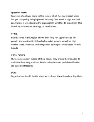 13
Question mark:
Supreme of unilever come in this region which has low market share
but yet competing in high growth industry.Cash need is high and cash
generation is low. its up to the organization whether to strengthen this
brand by an intensive strategy or to sell them.
STAR:
Brands come in this region shows best long run opportunities for
growth and profitability.it has high market growth as well as high
market share. Intensive and integration strategies are suitable for this
brands
CASH COWS:
They create cash in excess of their needs, they should be managed to
maintain their long position. Product development and diversification
are suitable strategies.
DOG:
Organization should decide whether to divest these brands or liquidate.
 