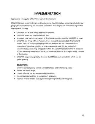20
IMPLEMENTATION
Appropriate strategy for UNILEVER is Market Development
UNILEVER should remain in the present business and should introduce present products in new
geographical area.Following are necessary factors that must be present while choosing market
development strategy:
 UNILEVER has its own strong distribution channel.
 UNILEVER is very successful at what it does.
 Untapped rural market and market of developing countries exist for UNILEVER to cover.
 UNILEVER is a strong MNE in Pakistan. It has abundant resources both financial and
human, so it can easily expand geographically. Here we are not concerned about
expansion of operating activities to new geographical area. We are particularly
concerned about capturing untapped market. It is up to UNILEVER whether it is decided
to start operating in new areas too or just introduce products by using its strong channel
of distribution.
 UNILEVER is operating globally. It means that FMCG is such an industry which can be
grown globally
OBJECTIVES:
Unilever is already doing well so we need to focus on the following areas.
 Sustain the brand image.
 Launch affective and aggressive market campaign.
 Ensure tough competition to competitor’s strategies
 To enter in lower middle class by marketing their products with low price.
 