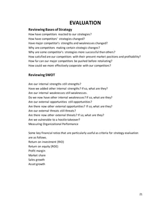 21
EVALUATION
Reviewing Bases of Strategy
How have competitors reacted to our strategies?
How have competitors' strategies changed?
Have major competitor's strengths and weaknesses changed?
Why are competitors making certain strategic changes?
Why are some competitor's strategies more successful than others?
How satisfied are our competitors with their present market positions and profitability?
How far can our major competitors be pushed before retaliating?
How could we more effectively cooperate with our competitors?
Reviewing SWOT
Are our internal strengths still strengths?
Have we added other internal strengths? If so, what are they?
Are our internal weaknesses still weaknesses.
Do we now have other internal weaknesses? If so, what are they?
Are our external opportunities still opportunities?
Are there now other external opportunities? If so, what are they?
Are our external threats still threats?
Are there now other external threats? If so, what are they?
Are we vulnerable to a hostile takeover?
Measuring Organizational Performance
Some key financial ratios that are particularly useful as criteria for strategy evaluation
are as follows.
Return on investment (RIO)
Return on equity (ROE)
Profit margin
Market share
Sales growth
Asset growth
 