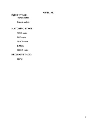 2
OUTLINE
INPUT STAGE:
Internal analysis
External analysis
MATCHING STAGE
TOWS matrix
BCGmatrix
SPACEmatrix
IE Matrix
GRAND matrix
DECISION STAGE:
QSPM
 
