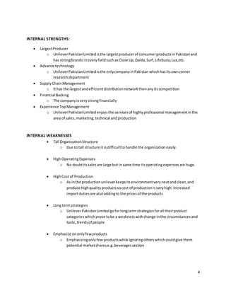 4
INTERNAL STRENGTHS:
 LargestProducer
o UnileverPakistanLimitedisthe largestproducerof consumerproductsinPakistanand
has strongbrands ineveryfieldsuchasClose Up,Dalda,Surf,Lifebuoy,Lux,etc.
 Advance technology
o UnileverPakistanLimitedisthe onlycompanyinPakistanwhichhasitsowncorner
researchdepartment
 Supply ChainManagement
o It has the largestandefficientdistributionnetworkthenanyitscompetition
 Financial Backing
o The company isverystrongfinancially
 Experience TopManagement
o UnileverPakistanLimitedenjoysthe servicesof highlyprofessional managementinthe
area of sales,marketing,technical andproduction
INTERNAL WEAKNESSES
 Tall OrganizationStructure
o Due to tall structure it isdifficulttohandle the organization easily.
 HighOperatingExpenses
o No doubtitssalesare large but insame time itsoperatingexpensesare huge.
 HighCost of Production
o As inthe productionunileverkeepsitsenvironmentveryneatandclean,and
produce highqualityproductssocost of productionisveryhigh.Increased
importduties are alsoaddingto the pricesof the products
 Long termstrategies
o UnileverPakistanLimitedgoforlongtermstrategiesforall theirproduct
categorieswhichprove tobe a weaknesswithchange inthe circumstancesand
taste,trendsof people
 Emphasize ononlyfewproducts
o Emphasizingonlyfew productswhile ignoringotherswhichcouldgive them
potential marketsharese.g.beveragessection
 
