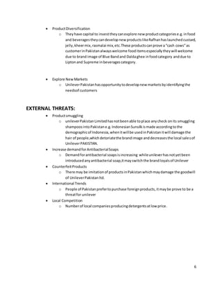 6
 ProductDiversification
o Theyhave capital to investtheycanexplore new productcategoriese.g.infood
and beveragestheycandevelopnew productslikeRafhanhaslaunchedcustard,
jelly,kheermix,rasmalai mix,etc.These productscanprove a“cash cows”as
customerinPakistanalwayswelcome fooditemsespeciallytheywill welcome
due to brand image of Blue Bandand Daldaghee infoodcategory anddue to
Liptonand Supreme inbeveragescategory.
 Explore NewMarkets
o UnileverPakistanhasopportunitytodevelopnew marketsbyidentifyingthe
needsof customers
EXTERNAL THREATS:
 Productsmuggling
o unileverPakistanLimitedhasnotbeenable toplace anycheck onits smuggling
shampoosintoPakistane.g.IndonesianSunsilkismade accordingtothe
demographicof Indonesia,whenitwillbe usedinPakistanitwill damage the
hair of people,whichdetoriatethe brandimage anddecreasesthe local salesof
UnileverPAKISTAN.
 Increase demandforAntibacterialSoaps
o Demandforantibacterial soapsisincreasing whileunileverhasnotyetbeen
introducedanyantibacterial soap,itmayswitchthe brandloyalsof Unilever
 CounterfeitProducts
o There may be imitationof productsinPakistanwhichmaydamage the goodwill
of UnileverPakistanltd.
 International Trends
o People of Pakistanprefertopurchase foreignproducts,itmaybe prove to be a
threatfor unilever
 Local Competition
o Numberof local companiesproducingdetergentsatlow price.
 
