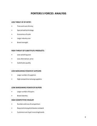 8
PORTERS 5 FORCES ANALYSIS
LOW THREAT OF OF ENTRY:
• Time and cost of entry
• Specializedtechnology
• Economiesof scale
• Large industrysize
• Brand strength
HIGH THREAT OF SUBSTITUTE PRODUCTS:
• Low switchingcost
• Low alternatives price
• Substitutesquality
LOW BARGAINING POWEROF SUPPLIERS
• Large numberof suppliers
• Highcompetitionamongsuppliers
LOW BARGAINING POWER OF BUYERS
• Large numberof buyers
• Brand identity
HIGH COMPETITIVE RIVALRY
• Numberandsize of competitors
• Requiredstrongdistributionnetwork
• Customersare loyal inexistingbrands
 