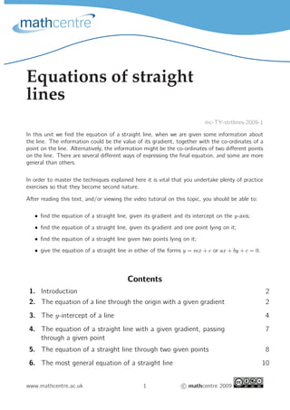 Equations of straight
lines
                                                                          mc-TY-strtlines-2009-1

In this unit we ﬁnd the equation of a straight line, when we are given some information about
the line. The information could be the value of its gradient, together with the co-ordinates of a
point on the line. Alternatively, the information might be the co-ordinates of two diﬀerent points
on the line. There are several diﬀerent ways of expressing the ﬁnal equation, and some are more
general than others.

In order to master the techniques explained here it is vital that you undertake plenty of practice
exercises so that they become second nature.

After reading this text, and/or viewing the video tutorial on this topic, you should be able to:

   • ﬁnd the equation of a straight line, given its gradient and its intercept on the y-axis;
   • ﬁnd the equation of a straight line, given its gradient and one point lying on it;
   • ﬁnd the equation of a straight line given two points lying on it;
   • give the equation of a straight line in either of the forms y = mx + c or ax + by + c = 0.




                                         Contents
 1. Introduction                                                                                     2
 2. The equation of a line through the origin with a given gradient                                  2
 3. The y-intercept of a line                                                                        4
 4. The equation of a straight line with a given gradient, passing                                   7
    through a given point
 5. The equation of a straight line through two given points                                         8
 6. The most general equation of a straight line                                                   10


www.mathcentre.ac.uk                            1               c mathcentre 2009
 