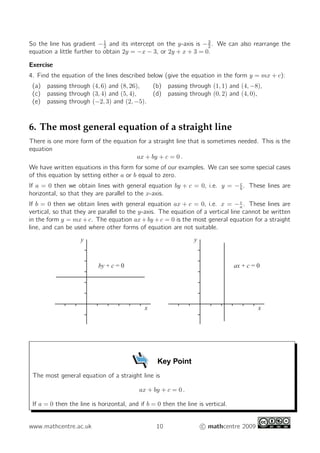 So the line has gradient − 1 and its intercept on the y-axis is − 3 . We can also rearrange the
                             2                                    2
equation a little further to obtain 2y = −x − 3, or 2y + x + 3 = 0.

Exercise
4. Find the equation of the lines described below (give the equation in the form y = mx + c):
 (a) passing through (4, 6) and (8, 26),         (b) passing through (1, 1) and (4, −8),
 (c) passing through (3, 4) and (5, 4),          (d) passing through (0, 2) and (4, 0),
 (e) passing through (−2, 3) and (2, −5).



6. The most general equation of a straight line
There is one more form of the equation for a straight line that is sometimes needed. This is the
equation
                                      ax + by + c = 0 .
We have written equations in this form for some of our examples. We can see some special cases
of this equation by setting either a or b equal to zero.
If a = 0 then we obtain lines with general equation by + c = 0, i.e. y = − c . These lines are
                                                                           b
horizontal, so that they are parallel to the x-axis.
                                                                                  c
If b = 0 then we obtain lines with general equation ax + c = 0, i.e. x = − a . These lines are
vertical, so that they are parallel to the y-axis. The equation of a vertical line cannot be written
in the form y = mx + c. The equation ax + by + c = 0 is the most general equation for a straight
line, and can be used where other forms of equation are not suitable.
                    y                                           y



                           by + c = 0                                            ax + c = 0




                                             x                                            x




                                                  Key Point
 The most general equation of a straight line is

                                           ax + by + c = 0 .

 If a = 0 then the line is horizontal, and if b = 0 then the line is vertical.


www.mathcentre.ac.uk                              10                c mathcentre 2009
 