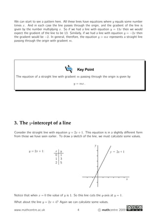 We can start to see a pattern here. All these lines have equations where y equals some number
times x. And in each case the line passes through the origin, and the gradient of the line is
given by the number multiplying x. So if we had a line with equation y = 13x then we would
expect the gradient of the line to be 13. Similarly, if we had a line with equation y = −2x then
the gradient would be −2. In general, therefore, the equation y = mx represents a straight line
passing through the origin with gradient m.




                                               Key Point
 The equation of a straight line with gradient m passing through the origin is given by

                                             y = mx .




3. The y -intercept of a line
Consider the straight line with equation y = 2x + 1. This equation is in a slightly diﬀerent form
from those we have seen earlier. To draw a sketch of the line, we must calculate some values.

                                                             y
           y = 2x + 1:         x   y                                    y = 2x + 1
                               0   1
                               1   3
                               2   5




                                                                                     x




Notice that when x = 0 the value of y is 1. So this line cuts the y-axis at y = 1.

What about the line y = 2x + 4? Again we can calculate some values.

www.mathcentre.ac.uk                           4                 c mathcentre 2009
 