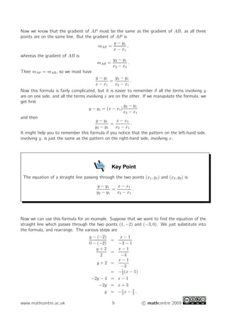 Now we know that the gradient of AP must be the same as the gradient of AB, as all three
points are on the same line. But the gradient of AP is
                                                  y − y1
                                          mAP =           ,
                                                  x − x1
whereas the gradient of AB is
                                                  y2 − y1
                                         mAB =             .
                                                 x2 − x1
Then mAP = mAB , so we must have
                                        y − y1     y2 − y1
                                                =            .
                                        x − x1     x2 − x1
Now this formula is fairly complicated, but it is easier to remember if all the terms involving y
are on one side, and all the terms involving x are on the other. If we manipulate the formula, we
get ﬁrst
                                                        y2 − y1
                                     y − y1 = (x − x1 )
                                                        x2 − x1
and then
                                        y − y1      x − x1
                                                =            .
                                        y2 − y1    x2 − x1
It might help you to remember this formula if you notice that the pattern on the left-hand side,
involving y, is just the same as the pattern on the right-hand side, involving x.




                                                  Key Point
 The equation of a straight line passing through the two points (x1 , y1 ) and (x2 , y2 ) is
                                         y − y1    x − x1
                                                 =         .
                                         y2 − y1   x2 − x1




Now we can use this formula for an example. Suppose that we want to ﬁnd the equation of the
straight line which passes through the two points (1, −2) and (−3, 0). We just substitute into
the formula, and rearrange. The various steps are
                                     y − (−2)    x−1
                                              =
                                     0 − (−2)   −3 − 1
                                        y+2     x−1
                                              =
                                          2      −4
                                                x−1
                                         y+2 =
                                                 −2
                                                  1
                                              = − 2 (x − 1)
                                      −2y − 4 = x − 1
                                          −2y = x + 3
                                                  1
                                            y = −2x − 3 .
                                                        2


www.mathcentre.ac.uk                              9                c mathcentre 2009
 
