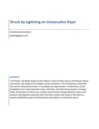 Struck	by	Lightning	on	Consecutive	Days!	
	
Jitendra	Subramanyam	
datatiq@gmail.com	
ABSTRACT	
In	his	book,	The	Better	Angels	of	Our	Nature,	Steven	Pinker	poses	a	brainteaser	about	
rare	events.	We	explore	this	problem	using	simulations.	The	simulations	reveal	that	
the	correct	theoretical	answer	is	not	always	the	right	answer.	Furthermore,	as	the	
probability	of	an	event	becomes	lower	and	lower,	the	theoretical	answer	no	longer	
holds.	Simulations	of	these	rare,	random	events	show	the	gap	between	theory	and	
practice;	they	become	essential	when	decisions	need	to	be	made	on	the	basis	on	
known	probabilities	given	that	theoretical	calculations	can	lead	one	astray.	
 