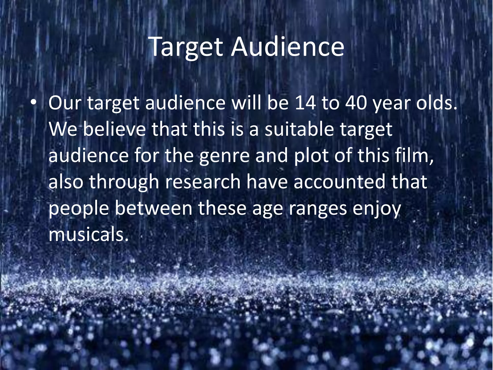 Target Audience
• Our target audience will be 14 to 40 year olds.
  We believe that this is a suitable target
  audience for the genre and plot of this film,
  also through research have accounted that
  people between these age ranges enjoy
  musicals.
 