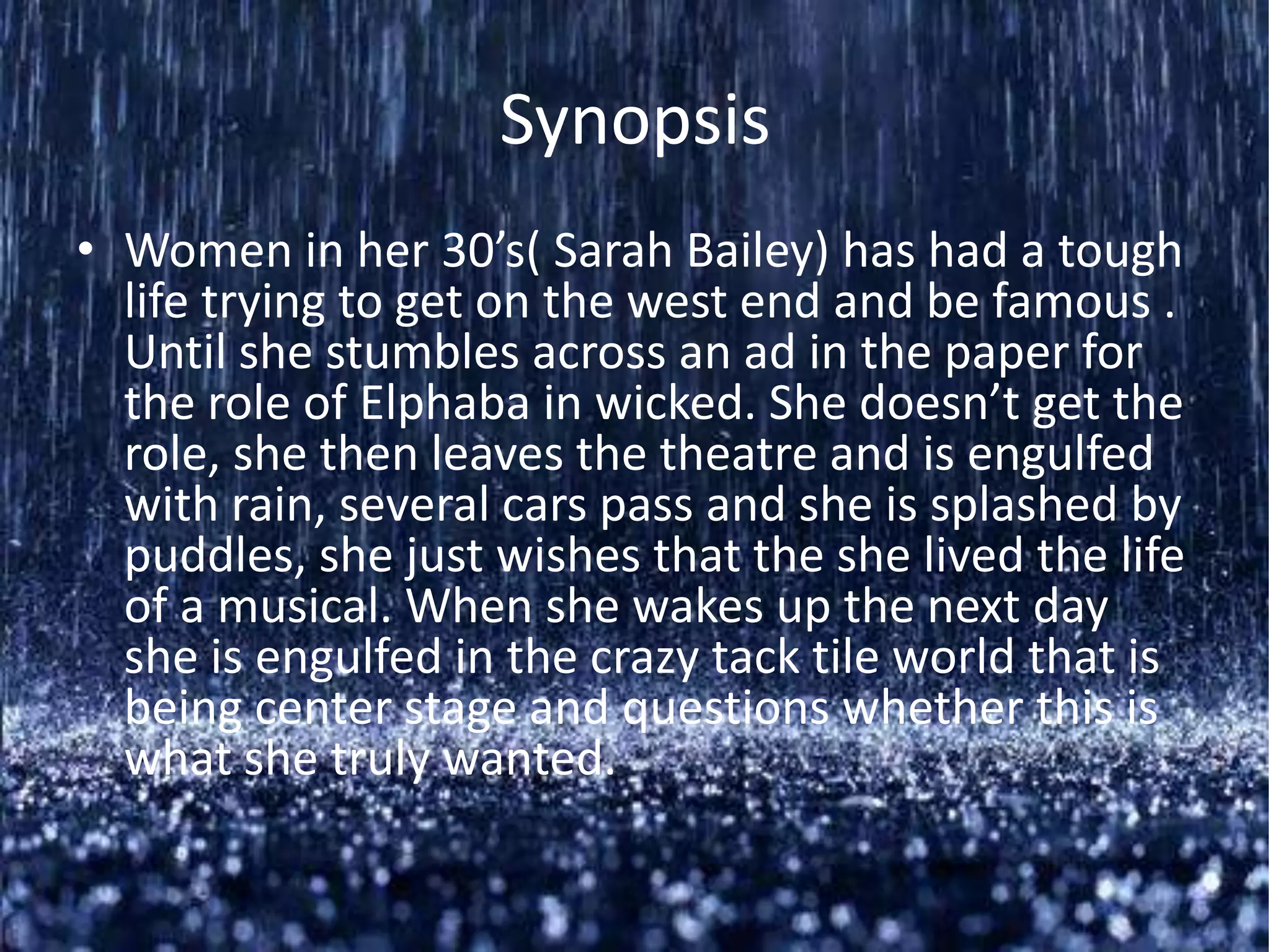 Synopsis
• Women in her 30’s( Sarah Bailey) has had a tough
  life trying to get on the west end and be famous .
  Until she stumbles across an ad in the paper for
  the role of Elphaba in wicked. She doesn’t get the
  role, she then leaves the theatre and is engulfed
  with rain, several cars pass and she is splashed by
  puddles, she just wishes that the she lived the life
  of a musical. When she wakes up the next day
  she is engulfed in the crazy tack tile world that is
  being center stage and questions whether this is
  what she truly wanted.
 