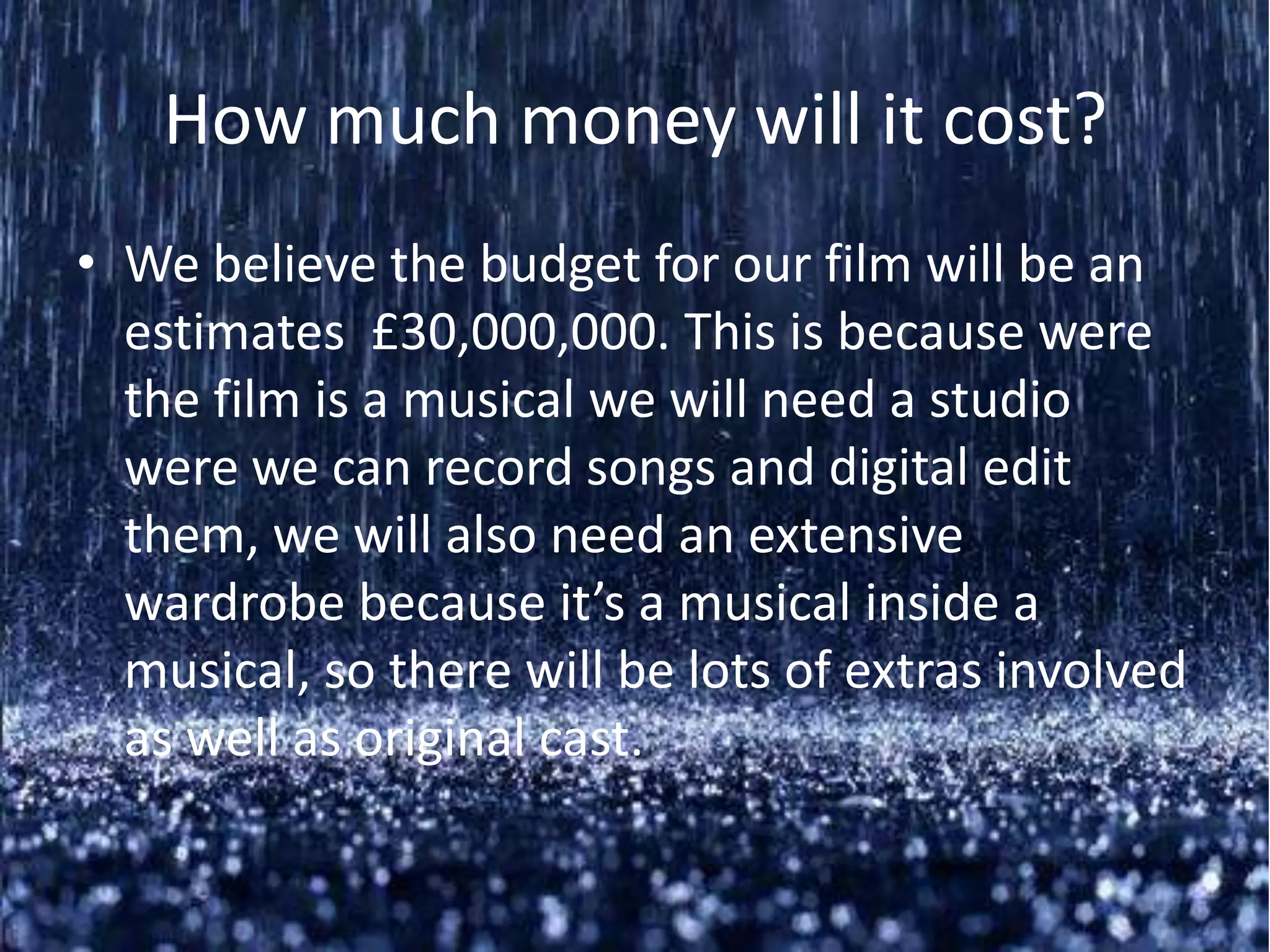 How much money will it cost?
• We believe the budget for our film will be an
  estimates £30,000,000. This is because were
  the film is a musical we will need a studio
  were we can record songs and digital edit
  them, we will also need an extensive
  wardrobe because it’s a musical inside a
  musical, so there will be lots of extras involved
  as well as original cast.
 