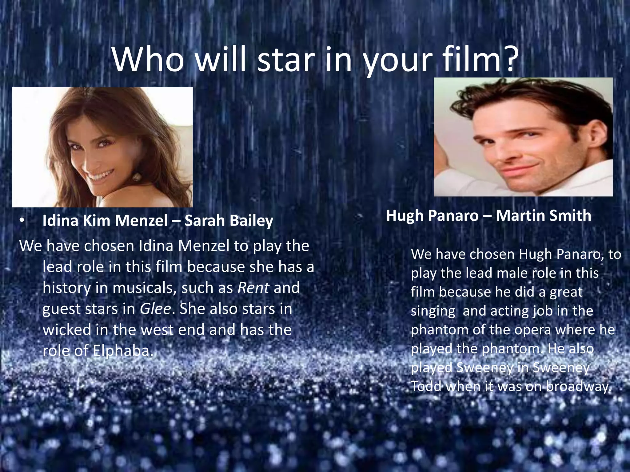 Who will star in your film?



• Idina Kim Menzel – Sarah Bailey            Hugh Panaro – Martin Smith
We have chosen Idina Menzel to play the         We have chosen Hugh Panaro, to
  lead role in this film because she has a      play the lead male role in this
  history in musicals, such as Rent and         film because he did a great
  guest stars in Glee. She also stars in        singing and acting job in the
  wicked in the west end and has the            phantom of the opera where he
  role of Elphaba.                              played the phantom. He also
                                                played Sweeney in Sweeney
                                                Todd when it was on broadway.
 