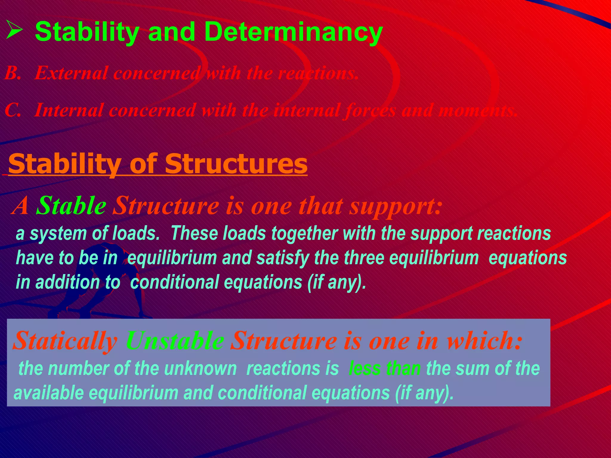 Stability and Determinancy External concerned with the reactions. Internal concerned with the internal forces and moments. A  Stable  Structure   is one that support : a system of loads.  These loads together with the support reactions have to be in  equilibrium and satisfy the three equilibrium  equations  in addition to  conditional equations (if any). Stability of Structures   Statically  Unstable  Structure is one in which: the number of the unknown  reactions is  less than  the  sum of the   available equilibrium and conditional equations (if any). 