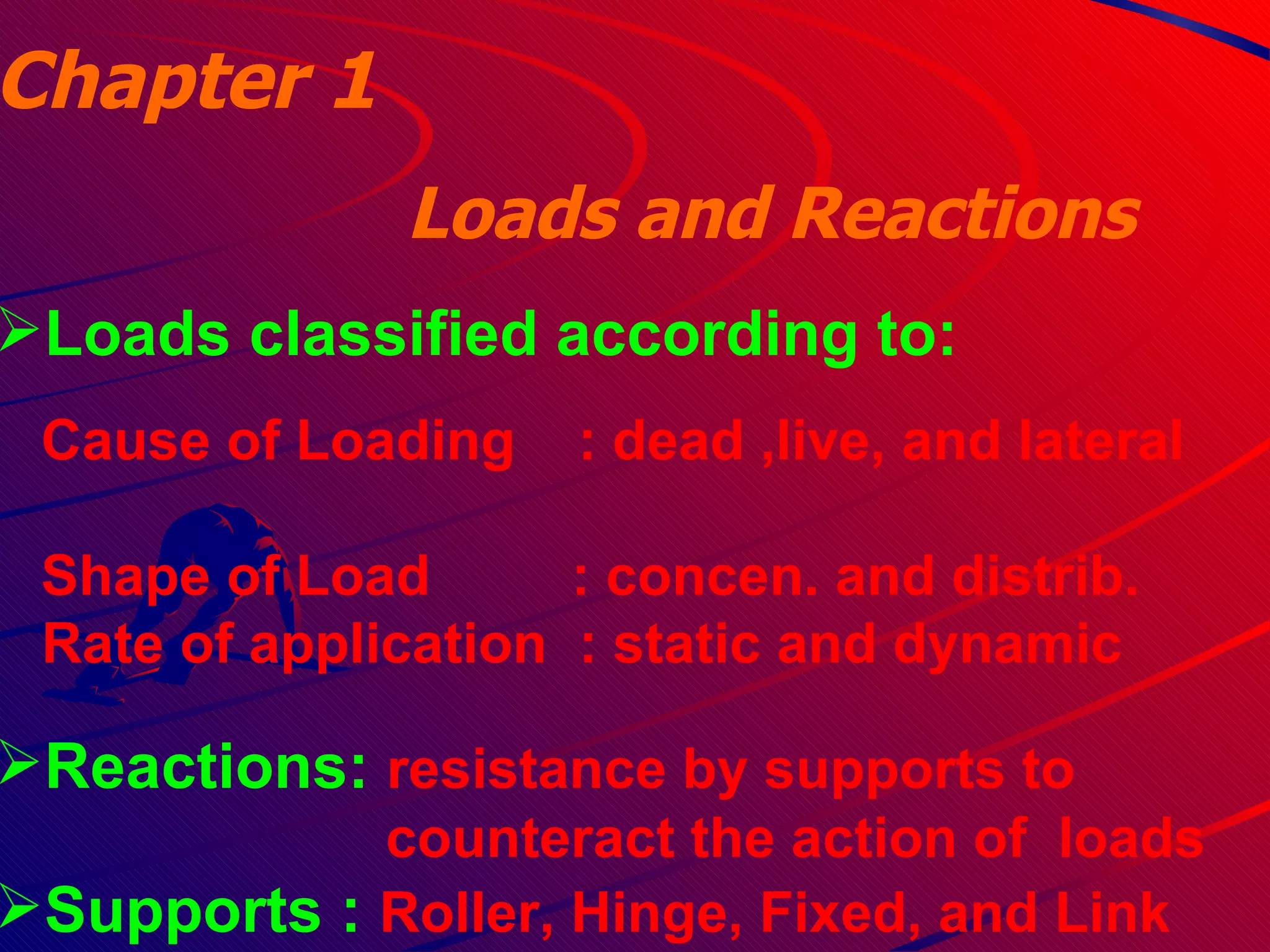 Chapter 1 Loads and Reactions  Loads classified according to: Cause of Loading  : dead ,live, and lateral  Shape of Load  : concen. and distrib. Rate of application   : static and dynamic  Reactions:  resistance by supports to  counteract the action of  loads Supports :  Roller, Hinge, Fixed, and Link 