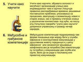 5. Учити како
научити
Учити како научити, обухвата склоност и
могућност организације учења како
индивидуалног тако и групног.Укључује
правилно распоређивање времена, решавање
постављених проблема, упознавање са
процесима, евалуацију и асимилацију нових и
старих знања, као и примену стечених знања
у различитим контекстима- код куће, на послу
итд.Уопштено говорећи “учити како научити”
доприноси управљању и развоју нечије
каријере.
6. Међусобне и
грађанске
компетенције
Међуљудске компетенције подразумевају све
форме понашања које морају бити у служби
ефикасне и конструктивне комуникације у
друштвеном животу појединца и у циљу
ефикасног али ненасилног решавања
конфликата ако је потребно.Ове компетенције
су потребне у комуникацији две особе,или
групе, било да се ради о пословној или
приватној комуникацији.
 