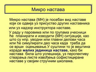 Микро наставаМикро настава
Микро настава (МН) је посебан вид наставе
који се одвија уз присуство других наставника
или уз надзор инструктора наставе.
У раду у паровима или по групама учесници
ће планирати и изводити (МН) ситуације, као
што су нпр. уводни или главни делови часа
или ће симулирати део часа када треба да
се врши оцењивање.У суштини то је вештина
израде малих јединица наставе, како би
настава била што успешнија, уз перспективу
стварања листе извођења софистициране
наставе у својим стручним школама.
 