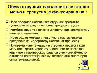 Обука стручних наставника се стално
мења и тренутно је фокусирана на :
Обука стручних наставника се стално
мења и тренутно је фокусирана на :
 Нове профиле наставника стручних предмета
(усмерене на рад и пословне процесе струке),
 Комбиновање теоретских и практичних елемената у
начину предавања,
 Нове радне методе и нову улогу наставника(од
предавача ка модератору наставног процеса),
 Припрема нове генерације стручних педагога који
могу планирати, изводити и оцењивати наставне
јединице у партнерском раду са ученицима(уместо
одговора на питанја која су постављана много пута
свим генерацијама).
 