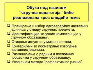 Обука под називом
”стручна педагогија” биће
реализована кроз следеће теме:
Обука под називом
”стручна педагогија” биће
реализована кроз следеће теме:
 Планирање и избор одговарајућих наставних
јединица у оквиру стручних предмета,
 Идентификација кључних компетенција у
стручном образовању,
 Стицање искуства у микро настави,
 Критеријуми за посматрање извођења
наставних јединица,
 Размишљање о радним и пословним
процесима у стручном образовању.
 Усвајањем методе “рефлективног учења”.
 