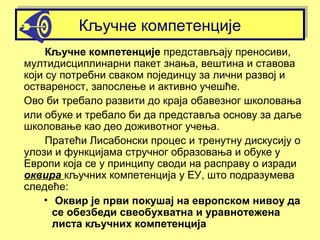 Кључне компетенцијеКључне компетенције
Кључне компетенције представљају преносиви,
мултидисциплинарни пакет знања, вештина и ставова
који су потребни сваком појединцу за лични развој и
оствареност, запослење и активно учешће.
Ово би требало развити до краја обавезног школовања
или обуке и требало би да представља основу за даље
школовање као део доживотног учења.
Пратећи Лисабонски процес и тренутну дискусију о
улози и функцијама стручног образовања и обуке у
Европи која се у принципу своди на расправу о изради
оквира кључних компетенција у ЕУ, што подразумева
следеће:
• Оквир је први покушај на европском нивоу да
се обезбеди свеобухватна и уравнотежена
листа кључних компетенција
 