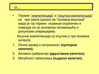 • Термин “компетенција” и “кључна компетенција”
се пре свега односе на “основне вештине”
мада је тај термин исувише ограничен и
повезује се са основном писменошћу и
рачунским оперецијама.
Кључне компетенције су кључне у три основна
аспекта:
1. Лични развој и испуњеност (културни
капитал);
2. Активно грађанство (друштвени капитал);
3. Могућност запослења (људски капитал).
и...и...
 
