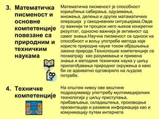 3. Математичка
писменост и
основне
компетенције
повезане са
природним и
техничким
наукама
Математичка писменост је способност
коришћења сабирања, одузимања,
множења, делења и других матаматичких
операција у свкодневним ситуацијама.Овде
су важнији ти процеси него њихов конкретни
резултат, односно важнија је активност од
самог знања.Научна писменост се односи на
способност и вољу употребе метода које
користе природне науке током објашњења
закона природе.Технолошке компетенције се
посматрају као разумевање и примена
знања и методике техничких наука у циљу
прилагођавања природног окружења а како
би се адекватно одговорилo на људске
потребе.
4. Техничке
компетенције
На општем нивоу ове вештине
подразумевају употтребу мултимедијалних
технологија у циљу приступања,
прибављања, складиштења, производње
презентације и размене информација као и
комуникацију путем интернета
 