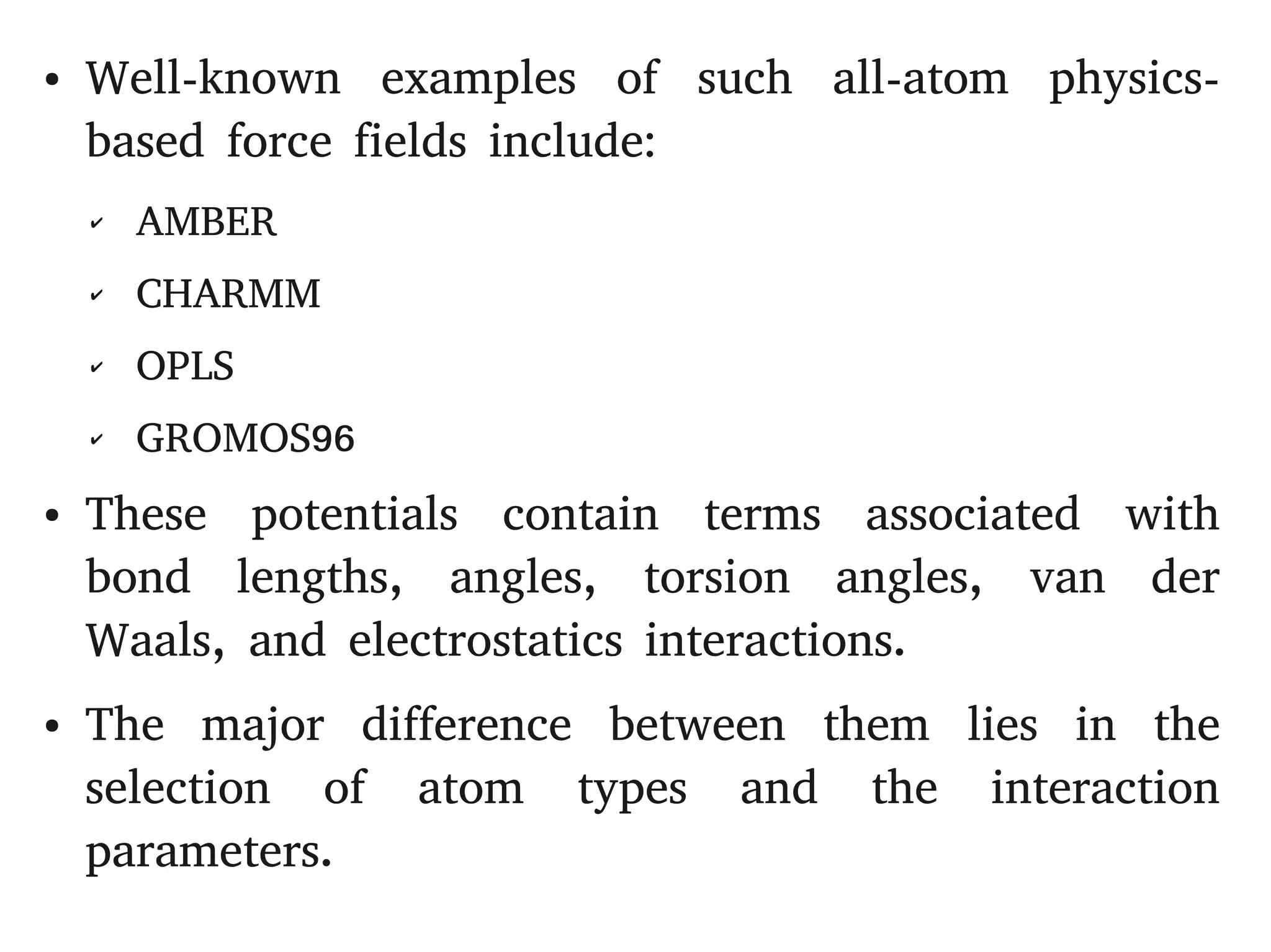 ● Well-known examples of such all-atom physics-
based force fields include:
✔ AMBER
✔ CHARMM
✔ OPLS
✔ GROMOS96
● These potentials contain terms associated with
bond lengths, angles, torsion angles, van der
Waals, and electrostatics interactions.
● The major difference between them lies in the
selection of atom types and the interaction
parameters.
 