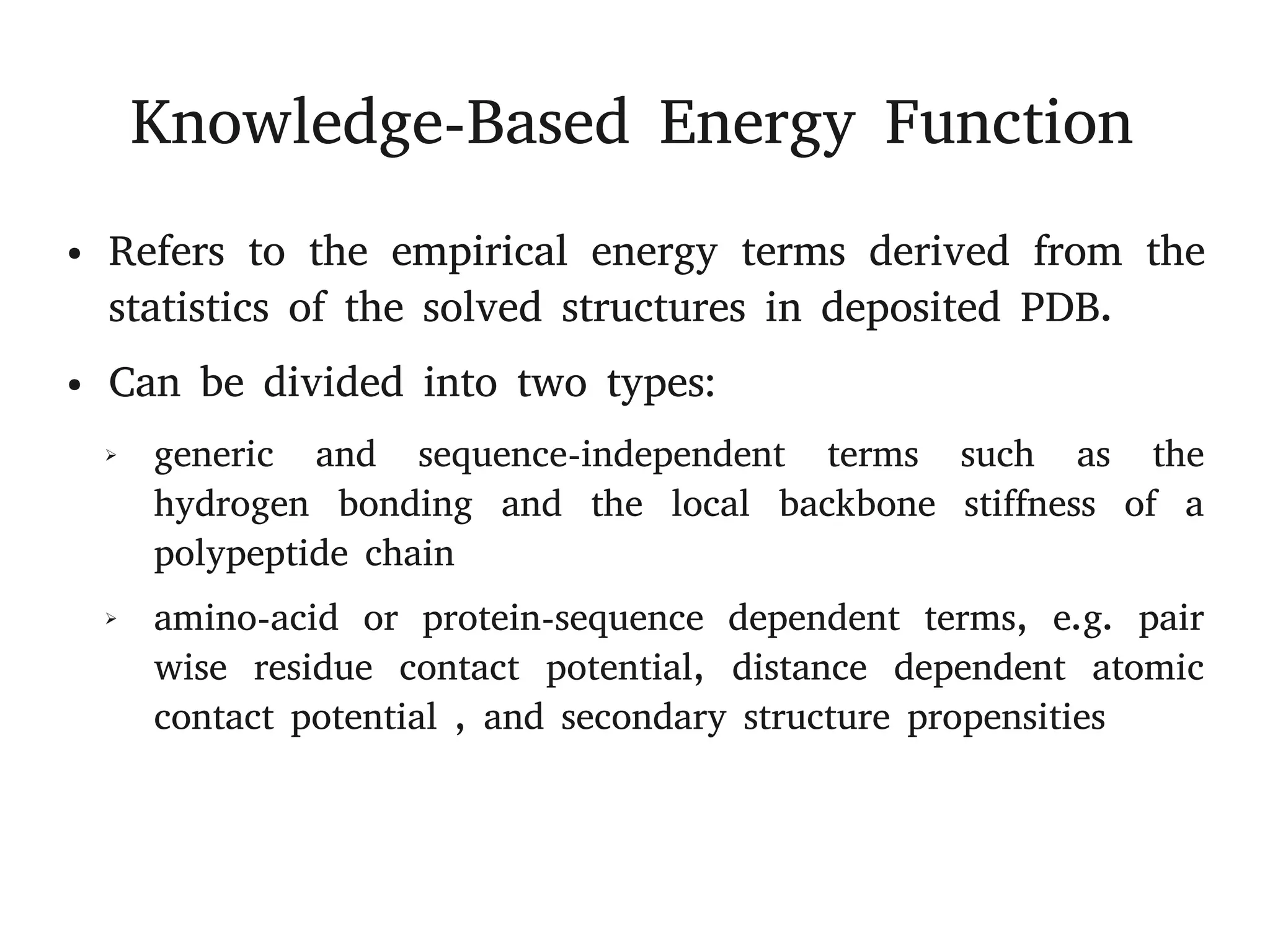 Knowledge-Based Energy Function
● Refers to the empirical energy terms derived from the
statistics of the solved structures in deposited PDB.
● Can be divided into two types:
➢ generic and sequence-independent terms such as the
hydrogen bonding and the local backbone stiffness of a
polypeptide chain
➢ amino-acid or protein-sequence dependent terms, e.g. pair
wise residue contact potential, distance dependent atomic
contact potential , and secondary structure propensities
 
