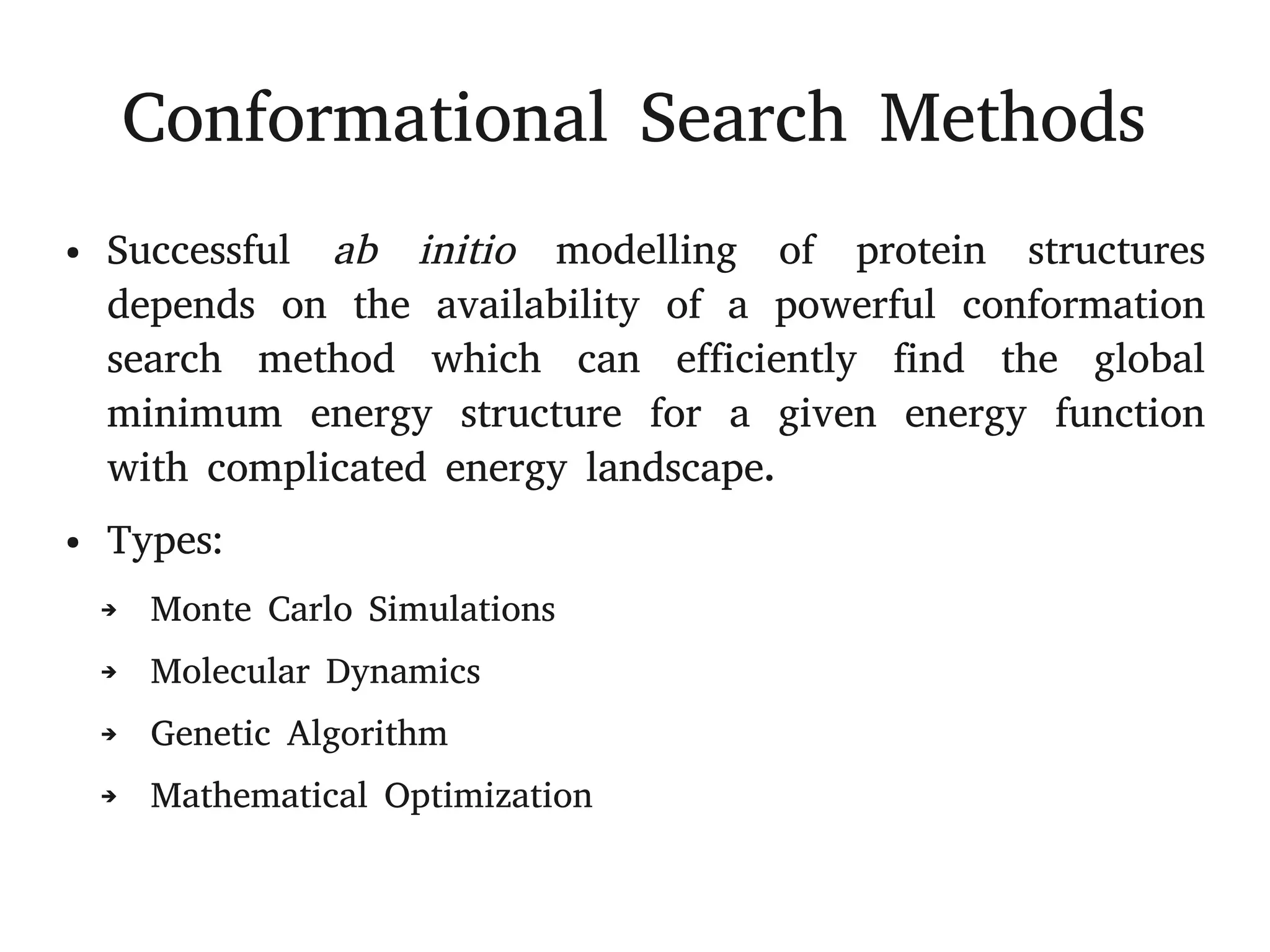 Conformational Search Methods
● Successful ab initio modelling of protein structures
depends on the availability of a powerful conformation
search method which can efficiently find the global
minimum energy structure for a given energy function
with complicated energy landscape.
● Types:
➔ Monte Carlo Simulations
➔ Molecular Dynamics
➔ Genetic Algorithm
➔ Mathematical Optimization
 