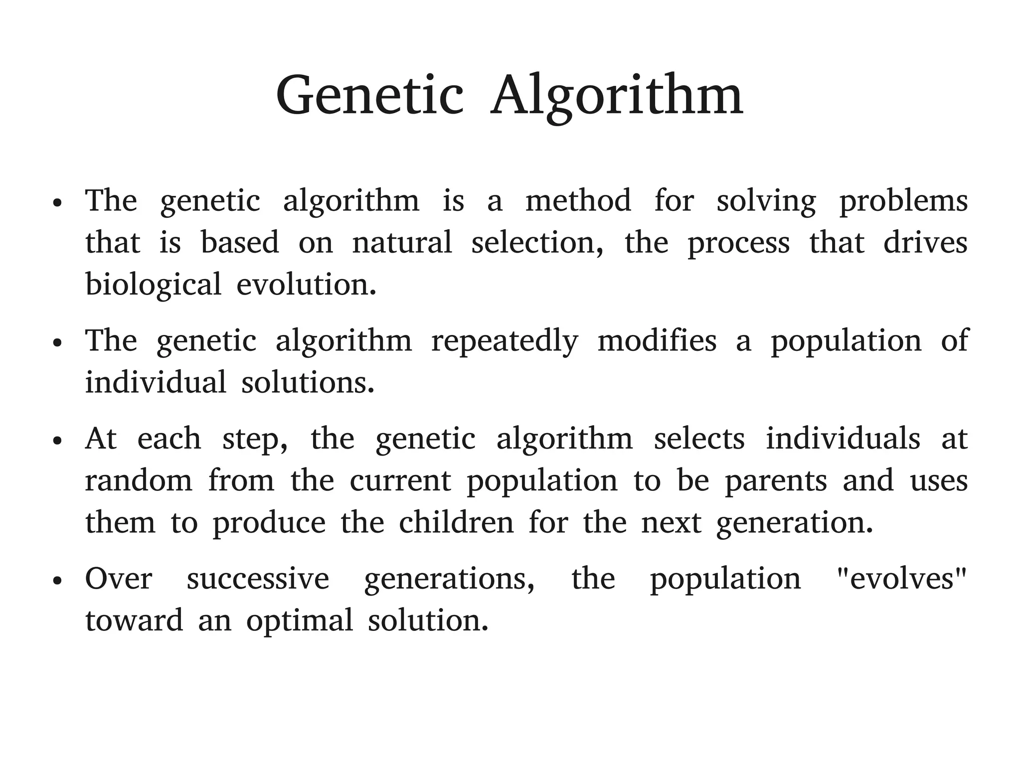 Genetic Algorithm
● The genetic algorithm is a method for solving problems
that is based on natural selection, the process that drives
biological evolution.
● The genetic algorithm repeatedly modifies a population of
individual solutions.
● At each step, the genetic algorithm selects individuals at
random from the current population to be parents and uses
them to produce the children for the next generation.
● Over successive generations, the population "evolves"
toward an optimal solution.
 