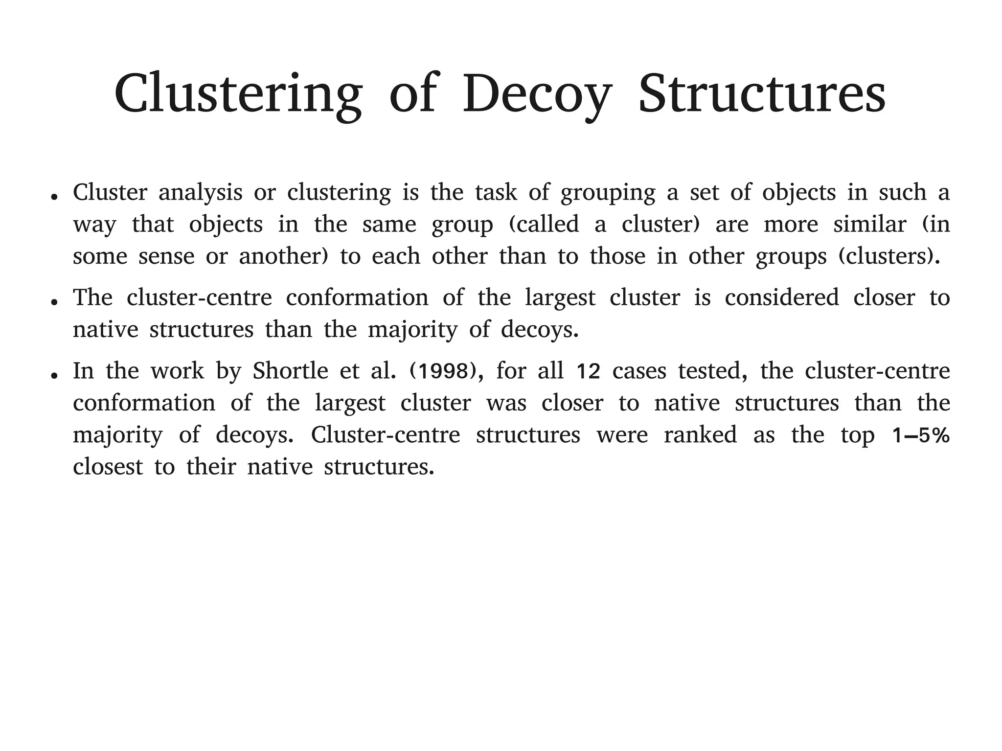 Clustering of Decoy Structures
● Cluster analysis or clustering is the task of grouping a set of objects in such a
way that objects in the same group (called a cluster) are more similar (in
some sense or another) to each other than to those in other groups (clusters).
● The cluster-centre conformation of the largest cluster is considered closer to
native structures than the majority of decoys.
● In the work by Shortle et al. (1998), for all 12 cases tested, the cluster-centre
conformation of the largest cluster was closer to native structures than the
majority of decoys. Cluster-centre structures were ranked as the top 1–5%
closest to their native structures.
 