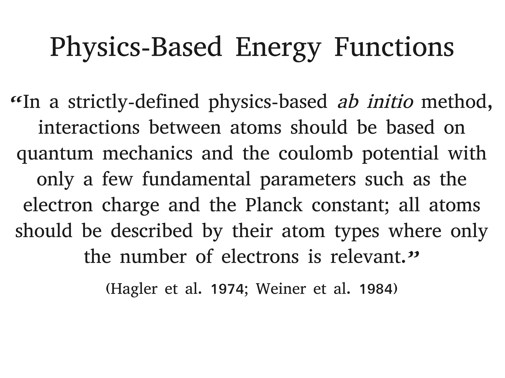 Physics-Based Energy Functions
“In a strictly-defined physics-based ab initio method,
interactions between atoms should be based on
quantum mechanics and the coulomb potential with
only a few fundamental parameters such as the
electron charge and the Planck constant; all atoms
should be described by their atom types where only
the number of electrons is relevant.”
(Hagler et al. 1974; Weiner et al. 1984)
 