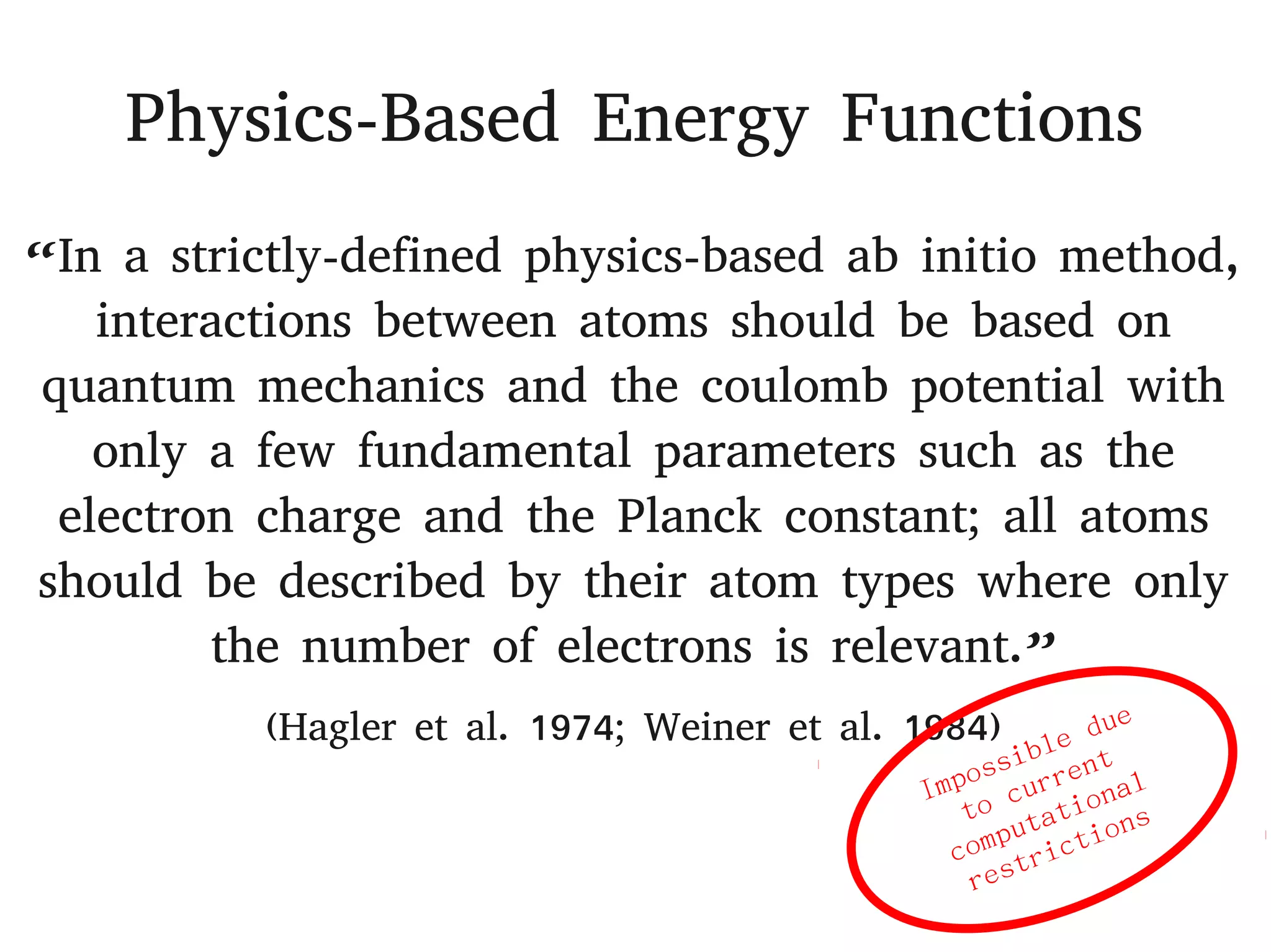 Physics-Based Energy Functions
“In a strictly-defined physics-based ab initio method,
interactions between atoms should be based on
quantum mechanics and the coulomb potential with
only a few fundamental parameters such as the
electron charge and the Planck constant; all atoms
should be described by their atom types where only
the number of electrons is relevant.”
(Hagler et al. 1974; Weiner et al. 1984)
 