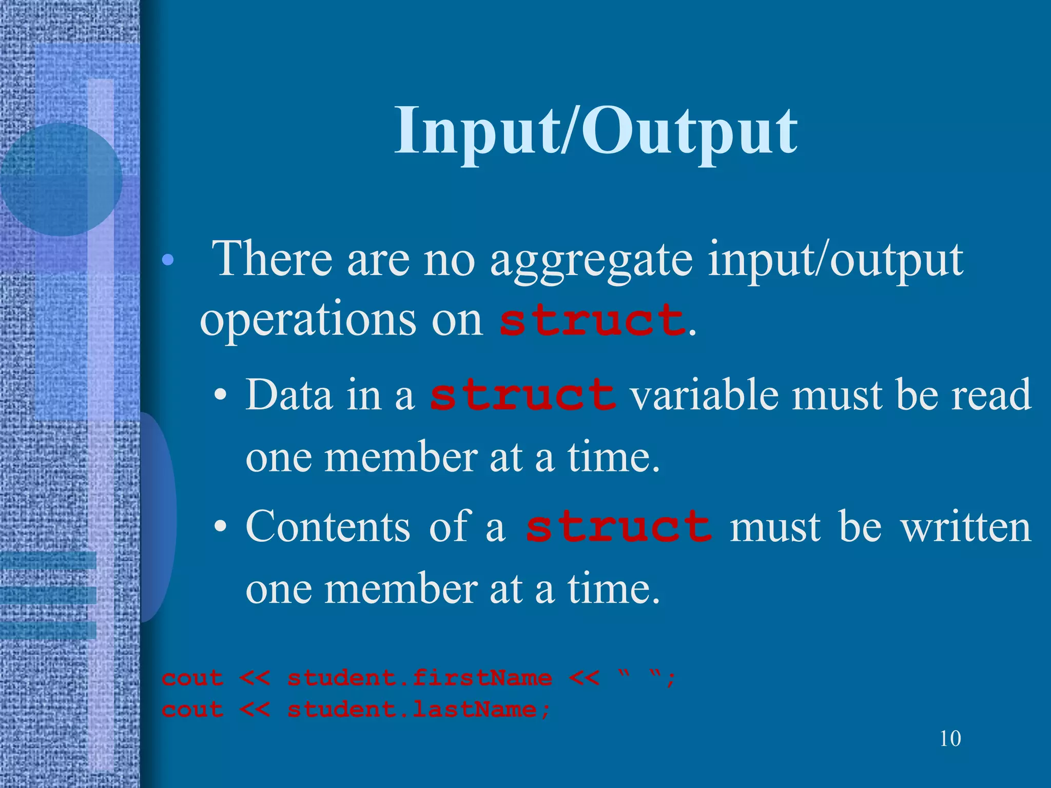 Input/Output
• There are no aggregate input/output
operations on struct.
• Data in a struct variable must be read
one member at a time.
• Contents of a struct must be written
one member at a time.
10
cout << student.firstName << “ “;
cout << student.lastName;
 