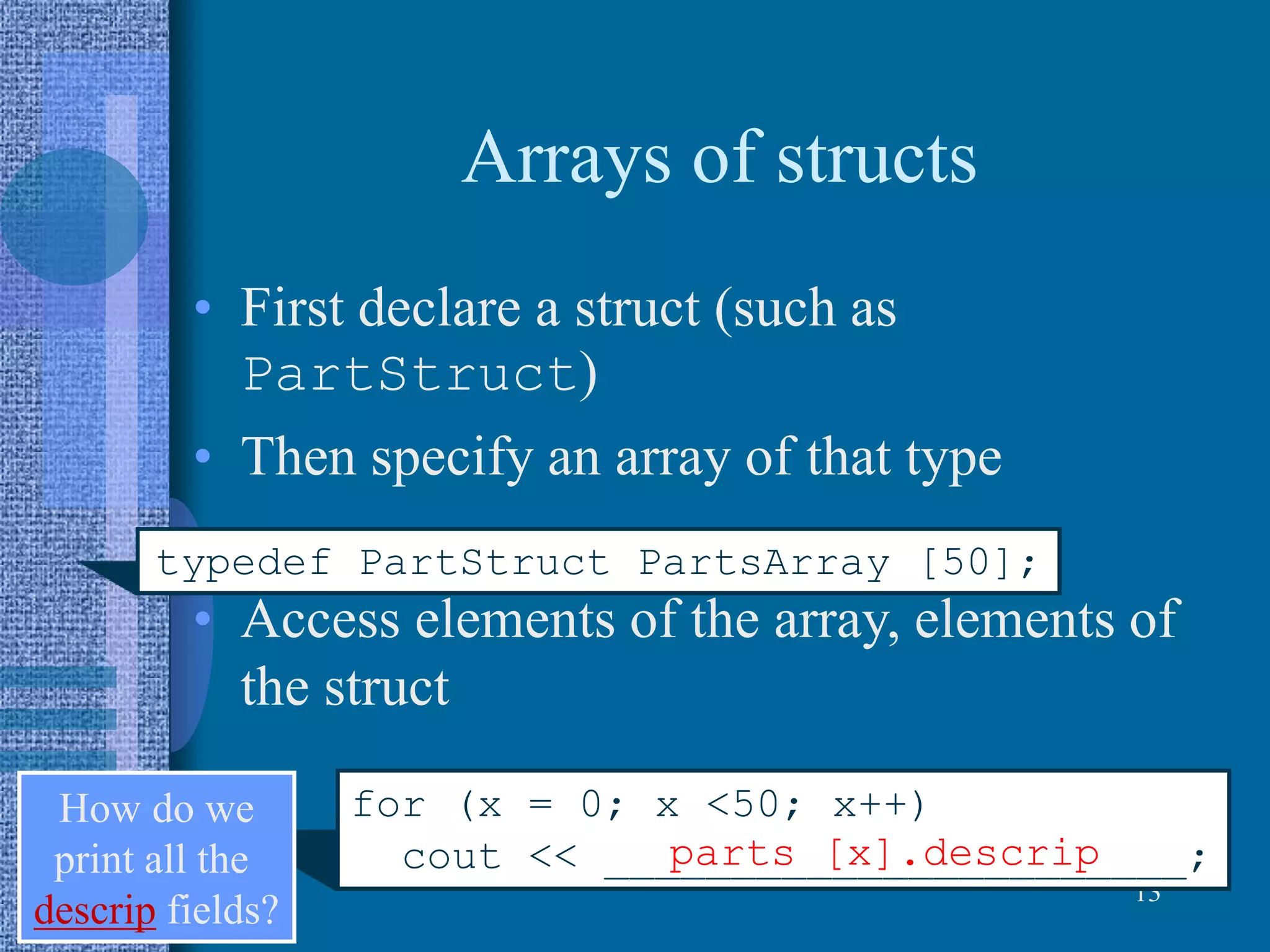 Arrays of structs
• First declare a struct (such as
PartStruct)
• Then specify an array of that type
• Access elements of the array, elements of
the struct
13
typedef PartStruct PartsArray [50];
for (x = 0; x <50; x++)
cout << _______________________;
How do we
print all the
descrip fields?
parts [x].descrip
 