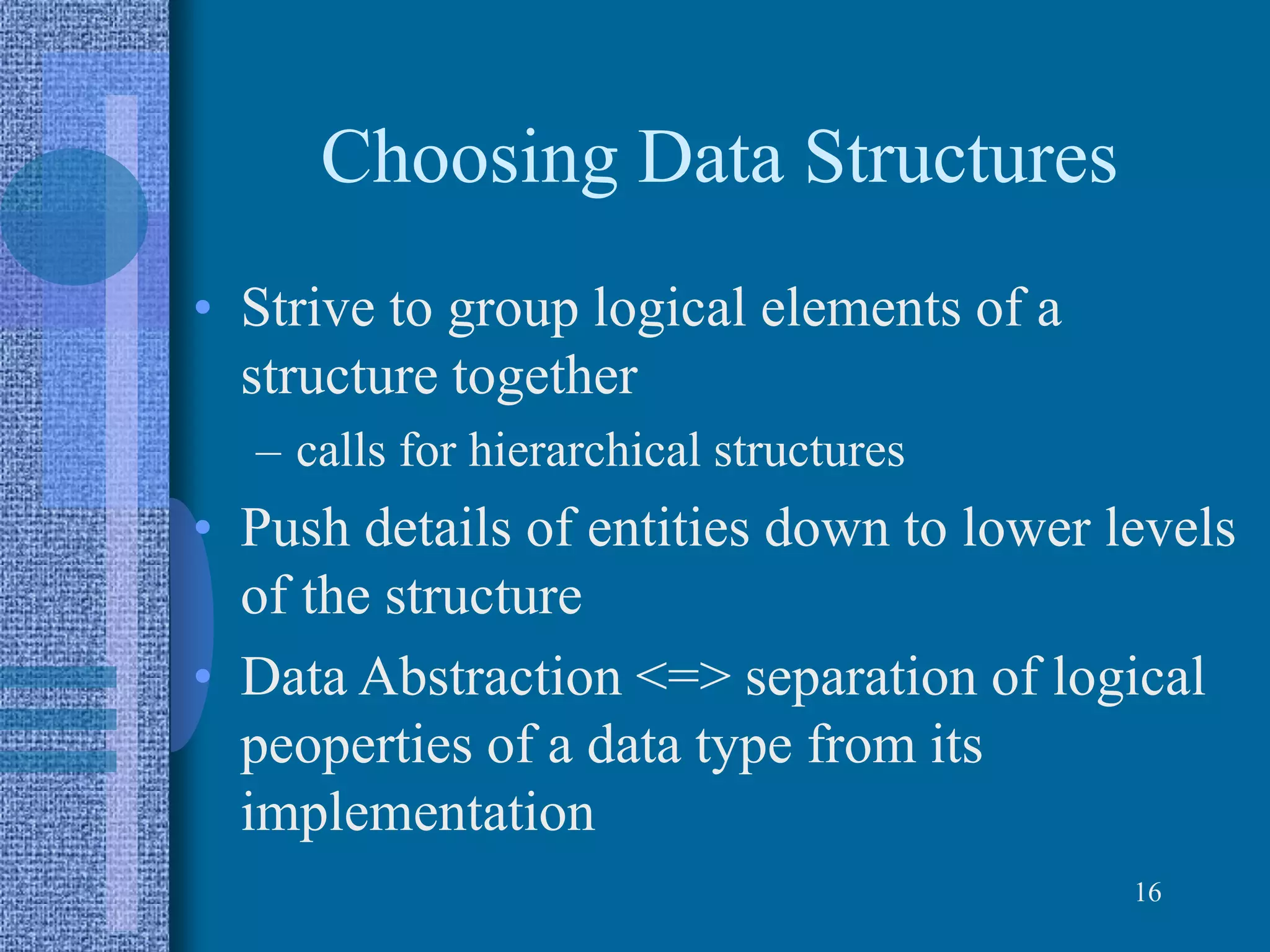 Choosing Data Structures
• Strive to group logical elements of a
structure together
– calls for hierarchical structures
• Push details of entities down to lower levels
of the structure
• Data Abstraction <=> separation of logical
peoperties of a data type from its
implementation
16
 