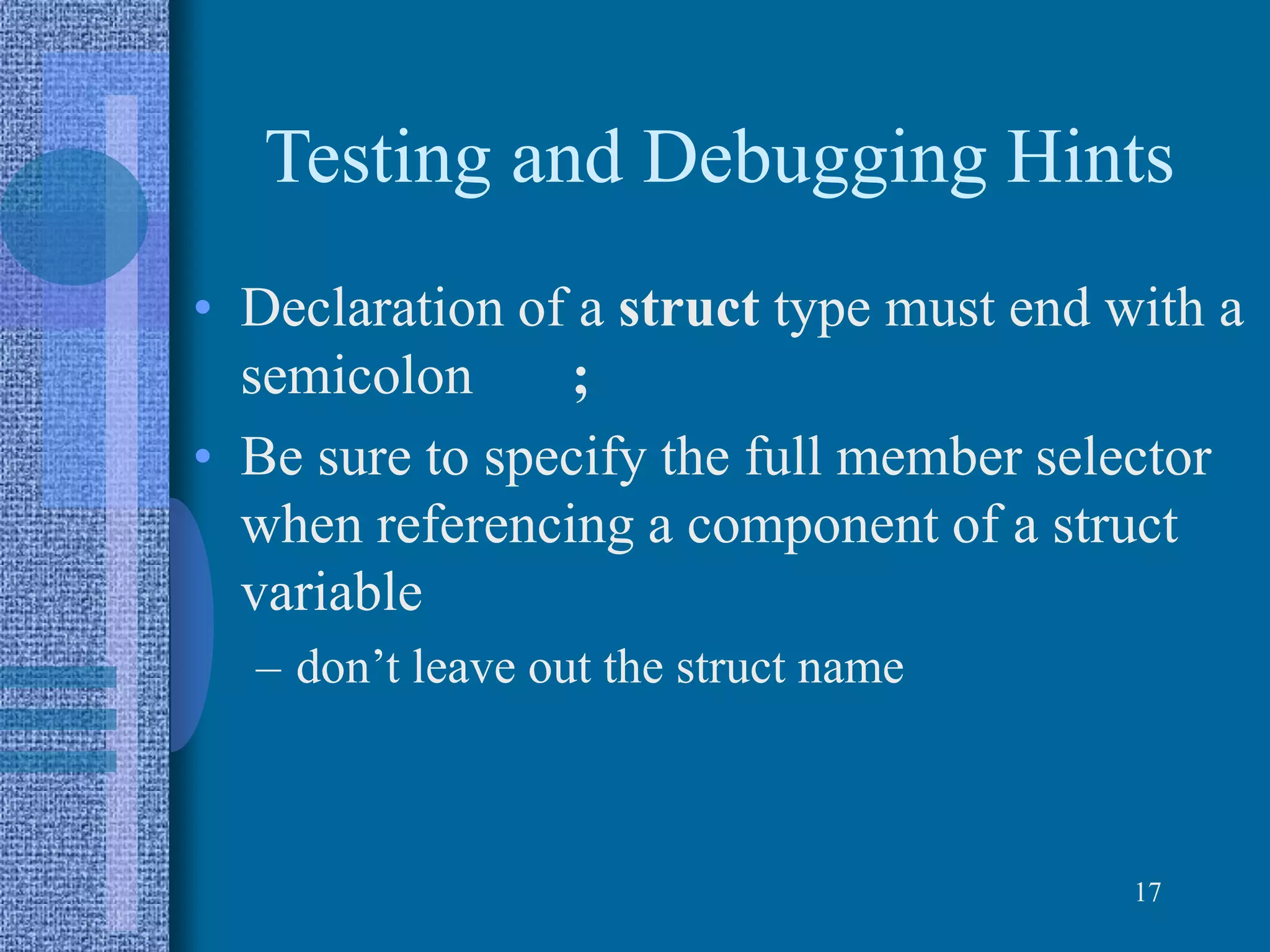 Testing and Debugging Hints
• Declaration of a struct type must end with a
semicolon ;
• Be sure to specify the full member selector
when referencing a component of a struct
variable
– don’t leave out the struct name
17
 